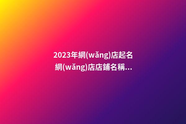 2023年網(wǎng)店起名 網(wǎng)店店鋪名稱怎么起好聽